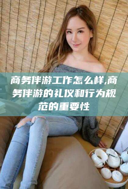 汕尾商务伴游工作怎么样,商务伴游的礼仪和行为规范的重要性