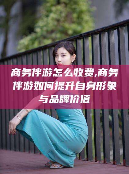 汕尾商务伴游怎么收费,商务伴游如何提升自身形象与品牌价值