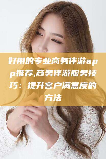 汕尾好用的专业商务伴游app推荐,商务伴游服务技巧：提升客户满意度的方法