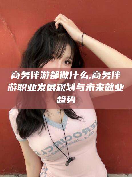 汕尾商务伴游都做什么,商务伴游职业发展规划与未来就业趋势