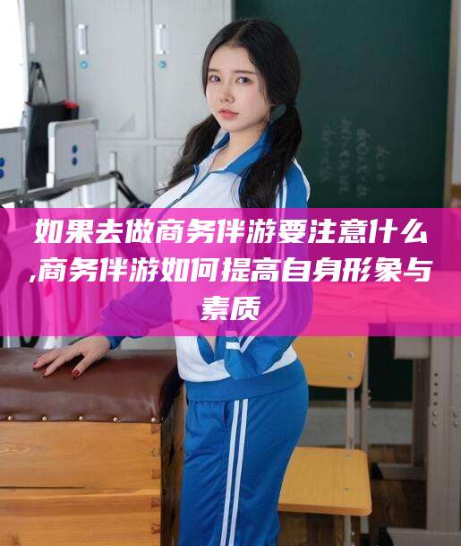 汕尾如果去做商务伴游要注意什么,商务伴游如何提高自身形象与素质