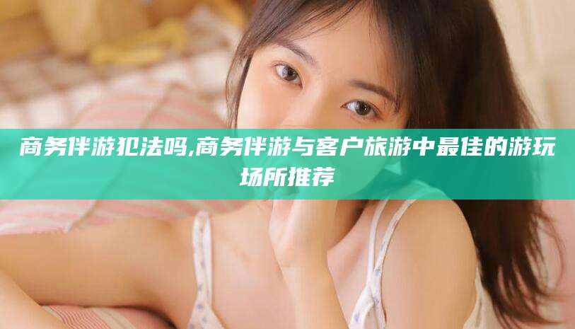 汕尾商务伴游犯法吗,商务伴游与客户旅游中最佳的游玩场所推荐