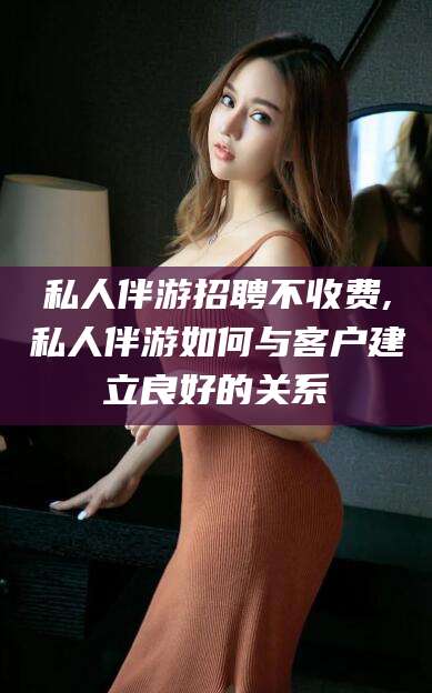 汕尾私人伴游招聘不收费,私人伴游如何与客户建立良好的关系
