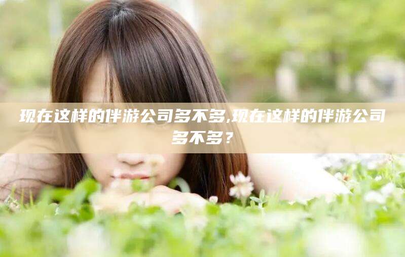 汕尾现在这样的伴游公司多不多,现在这样的伴游公司多不多？