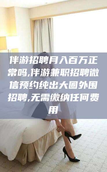 汕尾伴游招聘月入百万正常吗,伴游兼职招聘微信预约纯出大圈外围招聘,无需缴纳任何费用