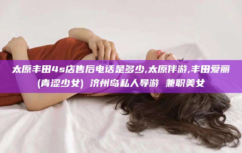 汕尾太原丰田4s店售后电话是多少,太原伴游,丰田爱丽(青涩少女) 济州岛私人导游 兼职美女