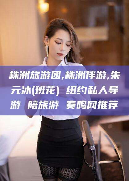 汕尾株洲旅游团,株洲伴游,朱元冰(班花) 纽约私人导游 陪旅游 奏鸣网推荐