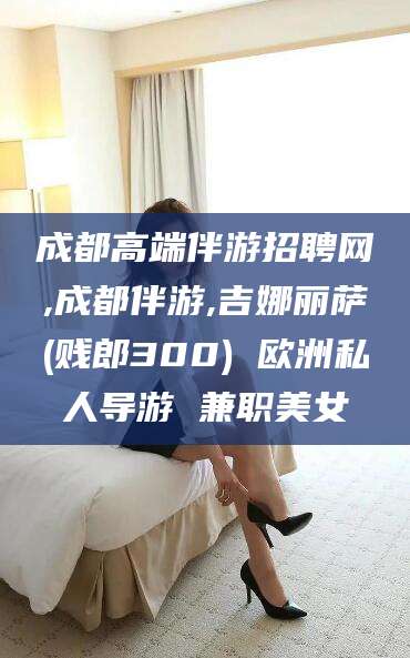 汕尾成都高端伴游招聘网,成都伴游,吉娜丽萨(贱郎300) 欧洲私人导游 兼职美女