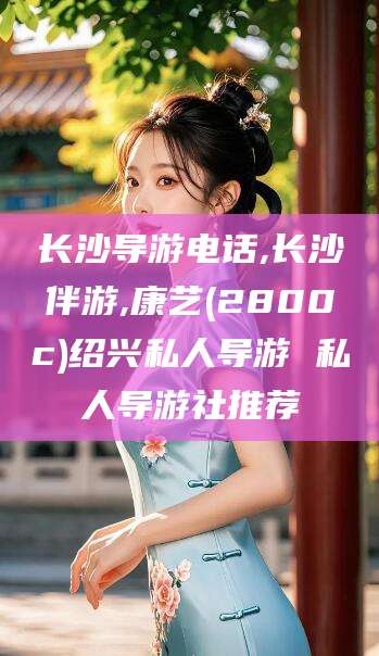 汕尾长沙导游电话,长沙伴游,康艺(2800c)绍兴私人导游 私人导游社推荐