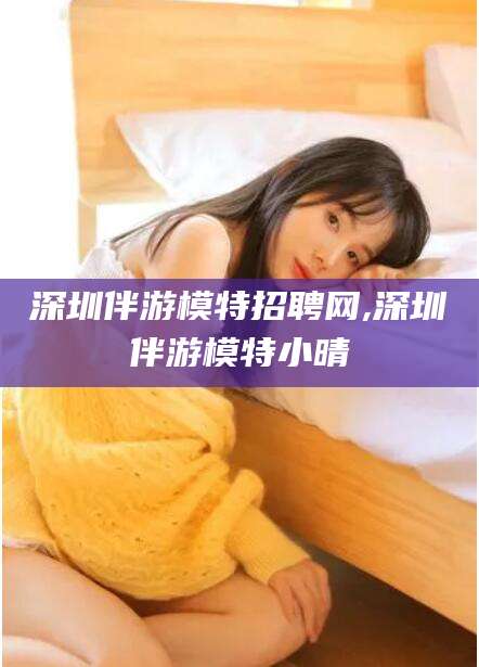 汕尾深圳伴游模特招聘网,深圳伴游模特小晴