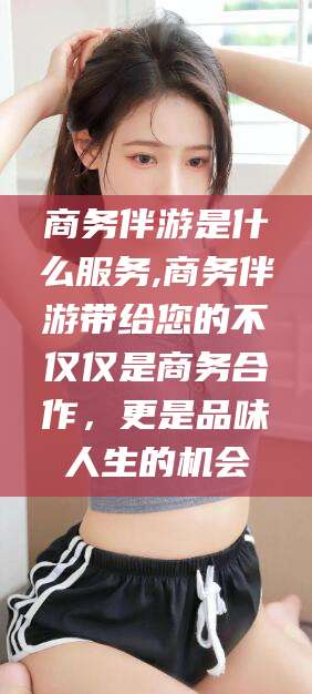 汕尾商务伴游是什么服务,商务伴游带给您的不仅仅是商务合作，更是品味人生的机会