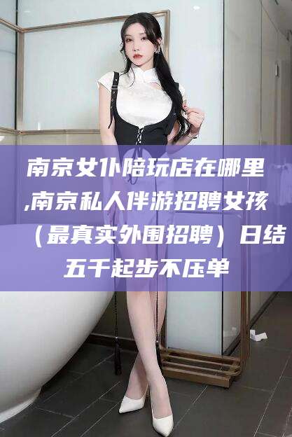 汕尾南京女仆陪玩店在哪里,南京私人伴游招聘女孩（最真实外围招聘）日结五千起步不压单