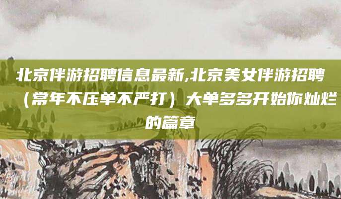 汕尾北京伴游招聘信息最新,北京美女伴游招聘（常年不压单不严打）大单多多开始你灿烂的篇章