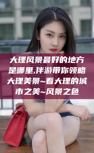 汕尾大理风景最好的地方是哪里,伴游带你领略大理美景~看大理的城市之美~风景之色