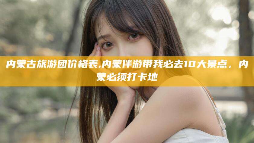汕尾内蒙古旅游团价格表,内蒙伴游带我必去10大景点，内蒙必须打卡地