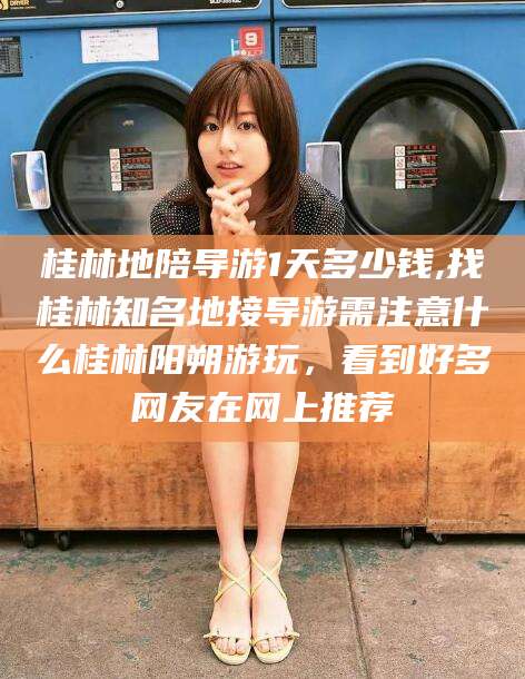 汕尾桂林地陪导游1天多少钱,找桂林知名地接导游需注意什么桂林阳朔游玩，看到好多网友在网上推荐