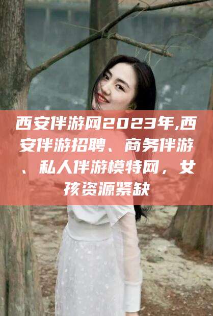 汕尾西安伴游网2023年,西安伴游招聘、商务伴游、私人伴游模特网，女孩资源紧缺