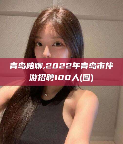 汕尾青岛陪聊,2022年青岛市伴游招聘100人(图)