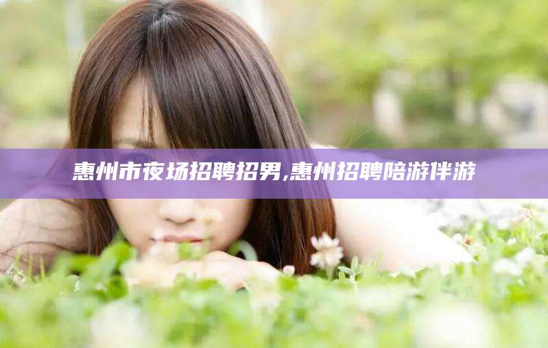汕尾惠州市夜场招聘招男,惠州招聘陪游伴游
