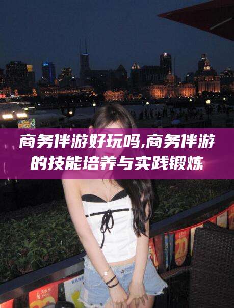 汕尾商务伴游好玩吗,商务伴游的技能培养与实践锻炼