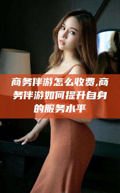 汕尾商务伴游怎么收费,商务伴游如何提升自身的服务水平